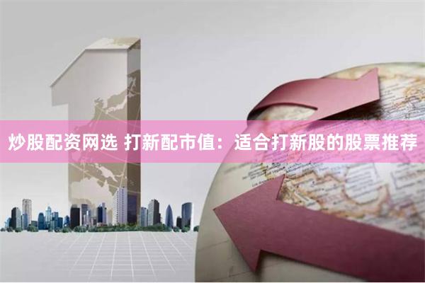 炒股配资网选 打新配市值：适合打新股的股票推荐