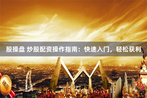 股操盘 炒股配资操作指南：快速入门，轻松获利