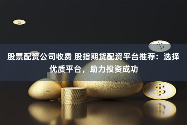 股票配资公司收费 股指期货配资平台推荐：选择优质平台，助力投资成功