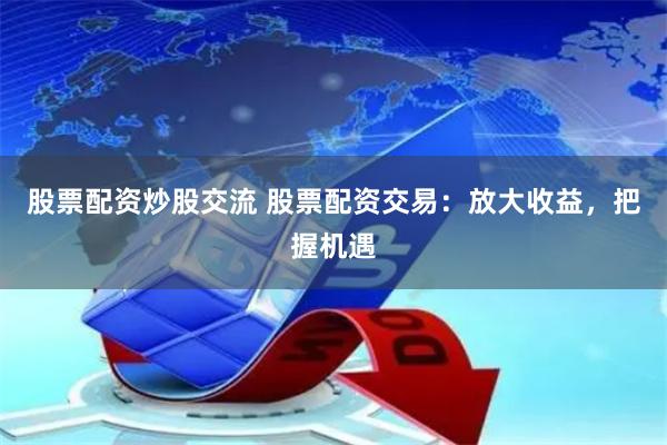 股票配资炒股交流 股票配资交易：放大收益，把握机遇