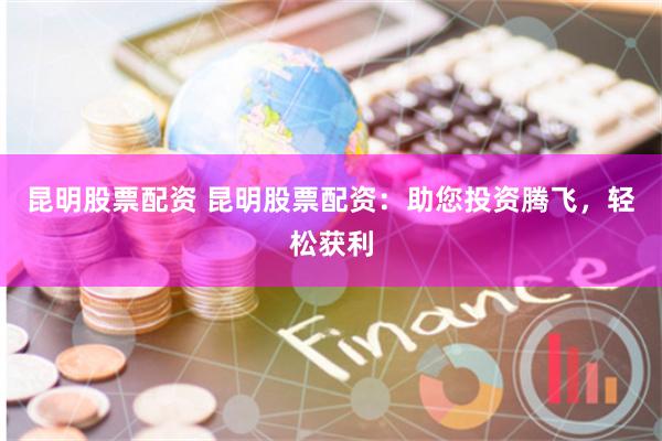 昆明股票配资 昆明股票配资：助您投资腾飞，轻松获利
