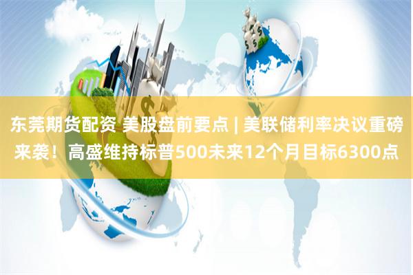 东莞期货配资 美股盘前要点 | 美联储利率决议重磅来袭！高盛维持标普500未来12个月目标6300点
