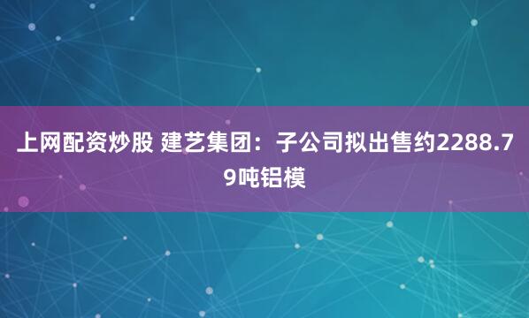 上网配资炒股 建艺集团：子公司拟出售约2288.79吨铝模