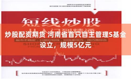 炒股配资期货 河南省首只自主管理S基金设立，规模5亿元