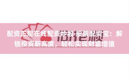 配资正规在线配资炒股 股票配资宝：解锁投资新高度，轻松实现财富增值