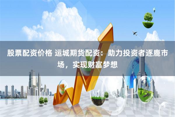 股票配资价格 运城期货配资：助力投资者逐鹿市场，实现财富梦想