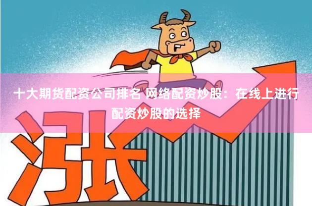 十大期货配资公司排名 网络配资炒股：在线上进行配资炒股的选择