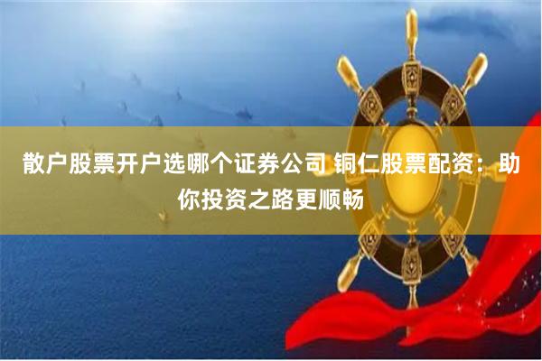 散户股票开户选哪个证券公司 铜仁股票配资：助你投资之路更顺畅