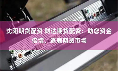 沈阳期货配资 财达期货配资：助您资金倍增，逐鹿期货市场