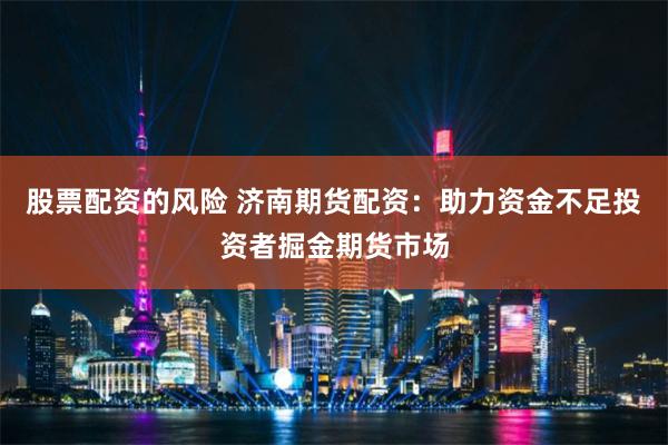 股票配资的风险 济南期货配资：助力资金不足投资者掘金期货市场