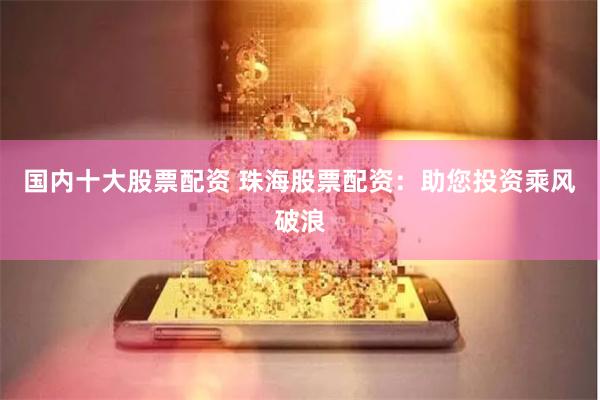 国内十大股票配资 珠海股票配资：助您投资乘风破浪