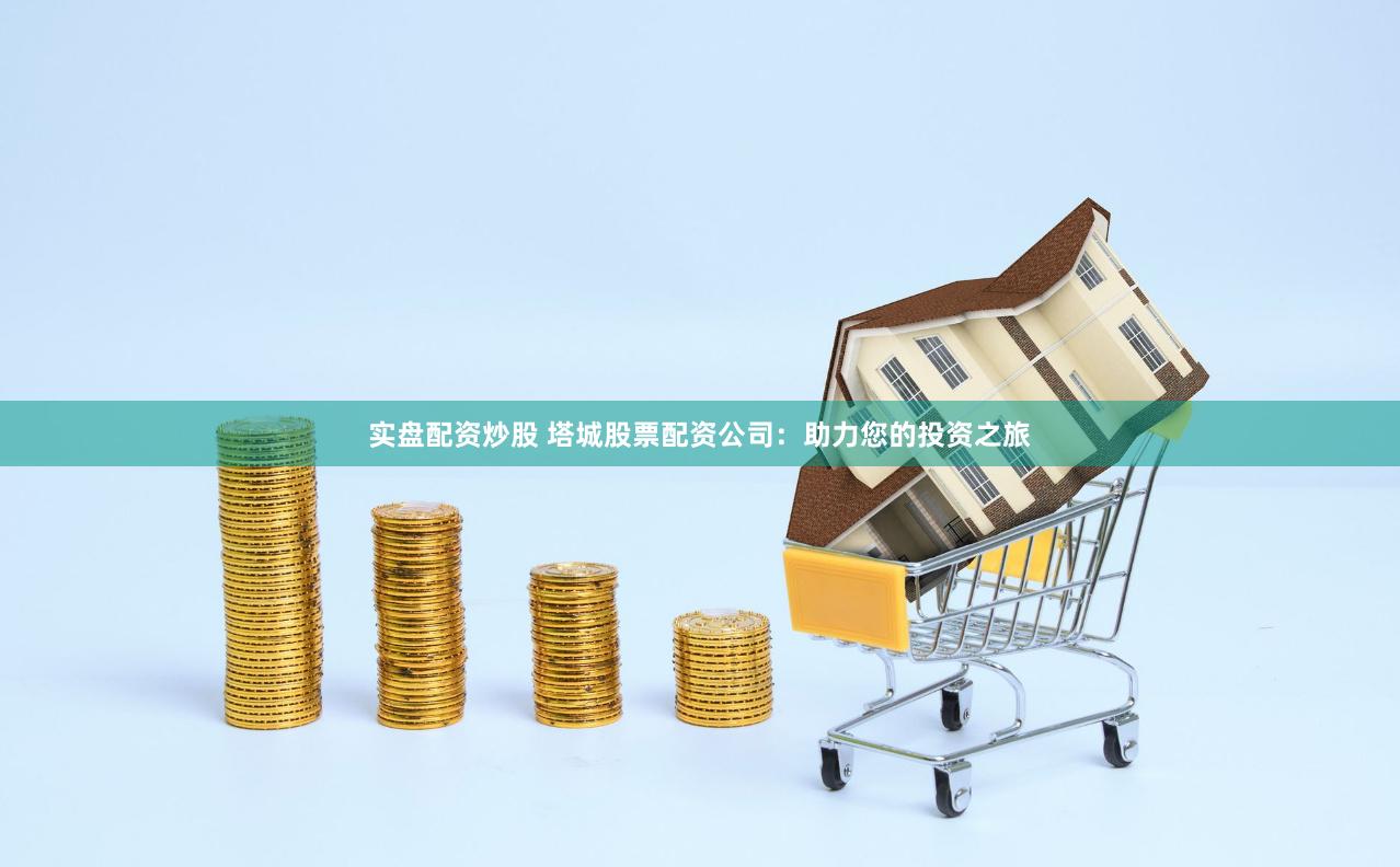 实盘配资炒股 塔城股票配资公司：助力您的投资之旅