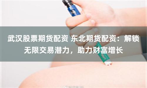武汉股票期货配资 东北期货配资：解锁无限交易潜力，助力财富增长
