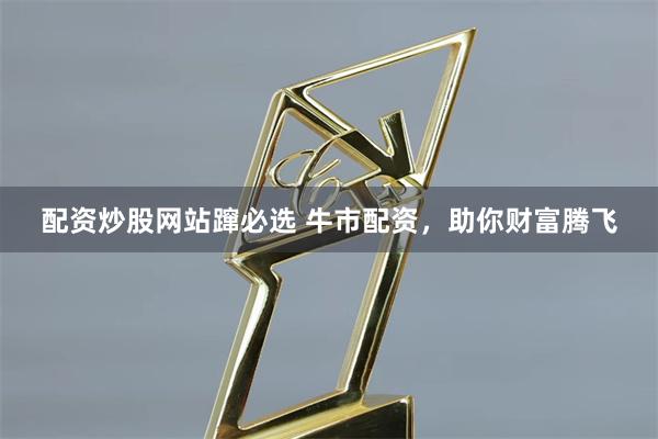 配资炒股网站蹿必选 牛市配资，助你财富腾飞