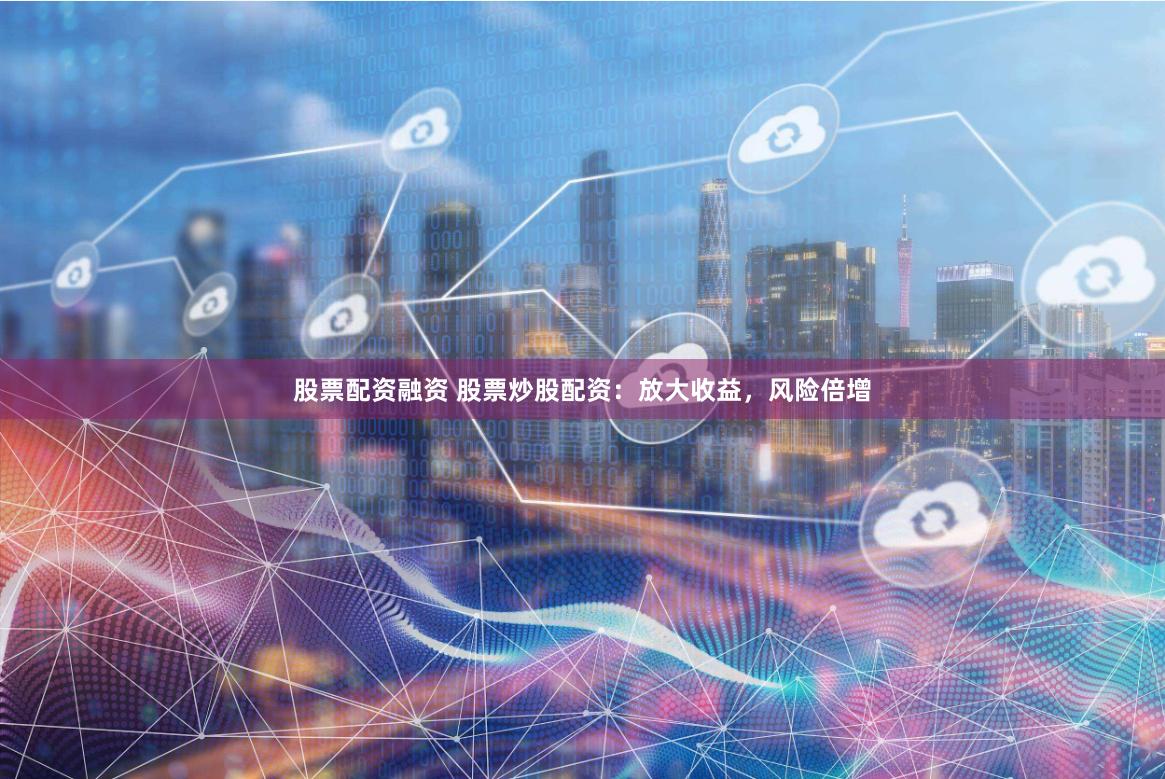 股票配资融资 股票炒股配资：放大收益，风险倍增