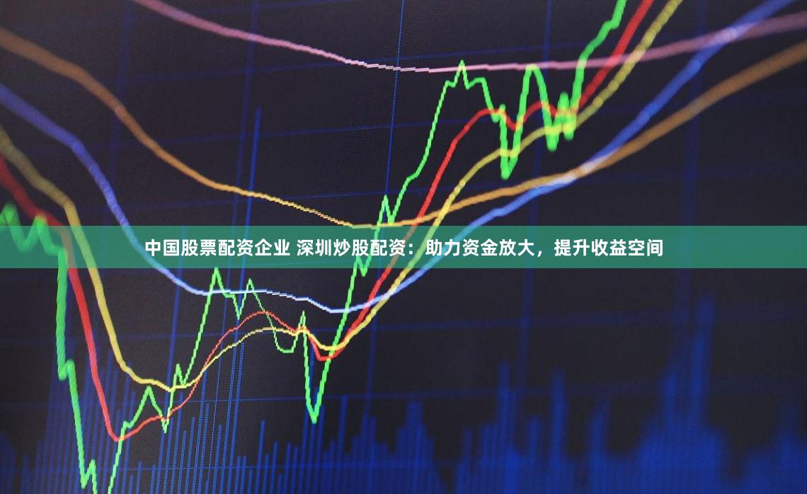 中国股票配资企业 深圳炒股配资：助力资金放大，提升收益空间