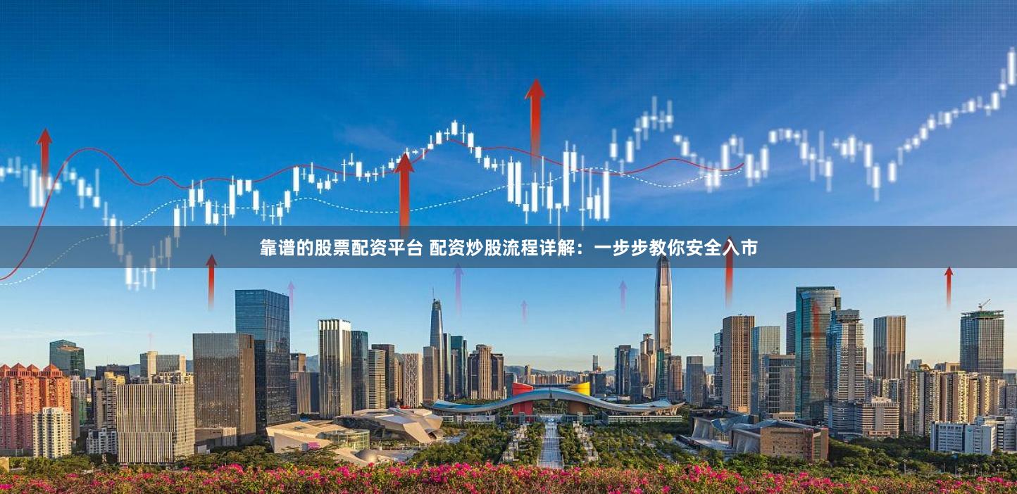 靠谱的股票配资平台 配资炒股流程详解：一步步教你安全入市