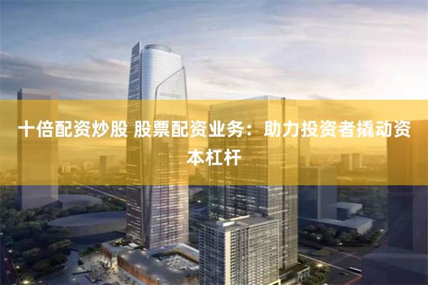 十倍配资炒股 股票配资业务：助力投资者撬动资本杠杆