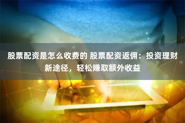 股票配资是怎么收费的 股票配资返佣：投资理财新途径，轻松赚取额外收益