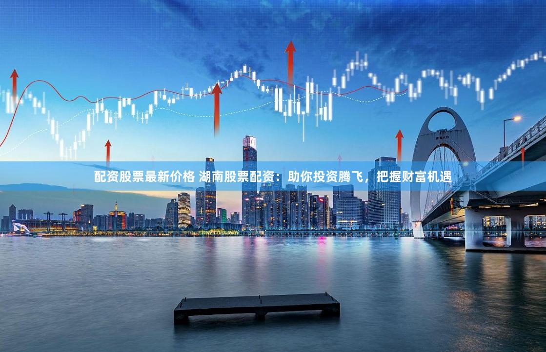 配资股票最新价格 湖南股票配资：助你投资腾飞，把握财富机遇