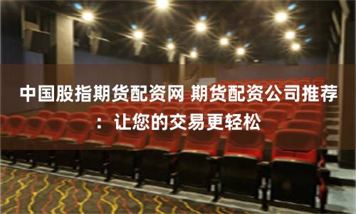 中国股指期货配资网 期货配资公司推荐：让您的交易更轻松