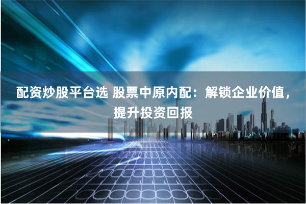 配资炒股平台选 股票中原内配：解锁企业价值，提升投资回报