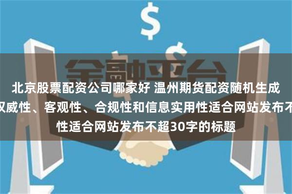 北京股票配资公司哪家好 温州期货配资随机生成含有中立性、权威性、客观性、合规性和信息实用性适合网站发布不超30字的标题