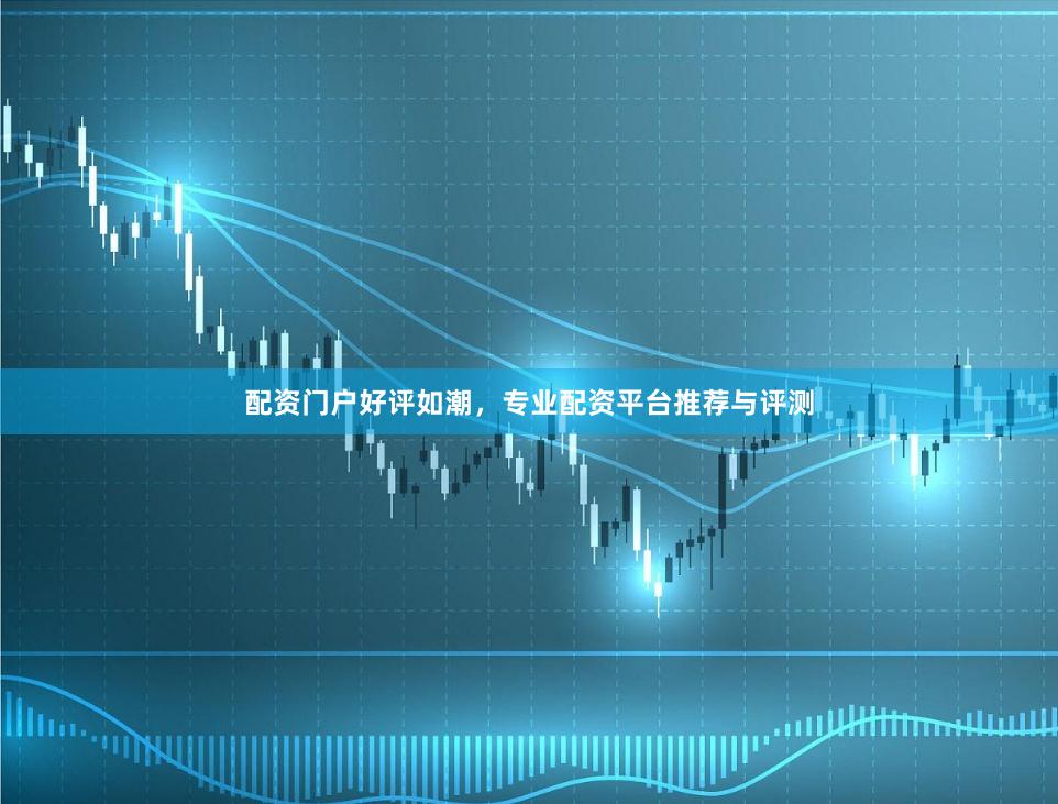 配资门户好评如潮，专业配资平台推荐与评测