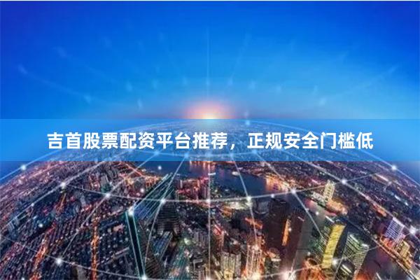 吉首股票配资平台推荐，正规安全门槛低