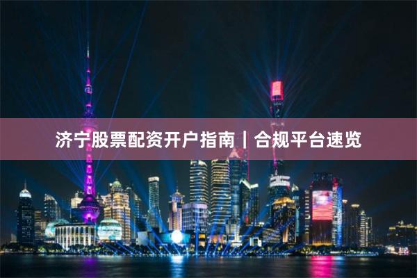 济宁股票配资开户指南｜合规平台速览