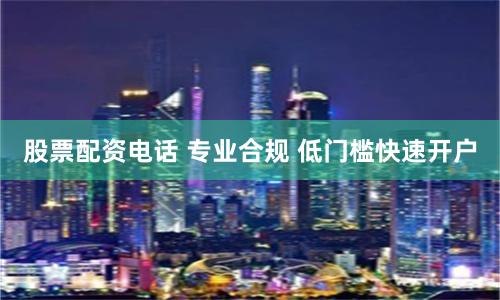 股票配资电话 专业合规 低门槛快速开户