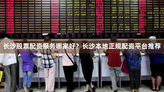 长沙股票配资服务哪家好？长沙本地正规配资平台推荐